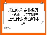 乐山水利专业监理工程师一般在哪里上班什么岗位和待遇