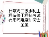 日喀则二级水利工程造价工程师考试有用吗难度如何含金量