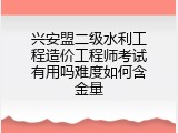 兴安盟二级水利工程造价工程师考试有用吗难度如何含金量