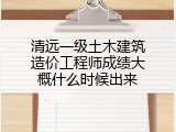 清远一级土木建筑造价工程师成绩大概什么时候出来