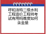 呼和浩特二级水利工程造价工程师考试有用吗难度如何含金量