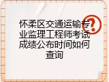 怀柔区交通运输专业监理工程师考试成绩公布时间如何查询