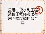 贵港二级水利工程造价工程师考试有用吗难度如何含金量