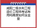 咸阳二级水利工程造价工程师考试有用吗难度如何含金量