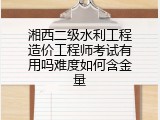 湘西二级水利工程造价工程师考试有用吗难度如何含金量