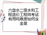六盘水二级水利工程造价工程师考试有用吗难度如何含金量