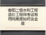 衡阳二级水利工程造价工程师考试有用吗难度如何含金量