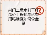 荆门二级水利工程造价工程师考试有用吗难度如何含金量