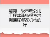 渭南一级市政公用工程建造师报考培训课程哪家机构的好