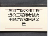 黑河二级水利工程造价工程师考试有用吗难度如何含金量