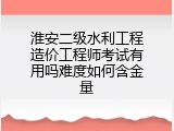 淮安二级水利工程造价工程师考试有用吗难度如何含金量