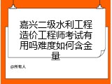 嘉兴二级水利工程造价工程师考试有用吗难度如何含金量