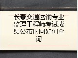 长春交通运输专业监理工程师考试成绩公布时间如何查询