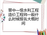 晋中一级水利工程造价工程师一般什么时候报名大概时间