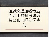 运城交通运输专业监理工程师考试成绩公布时间如何查询