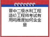 晋中二级水利工程造价工程师考试有用吗难度如何含金量
