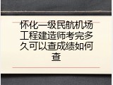 怀化一级民航机场工程建造师考完多久可以查成绩如何查