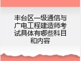 丰台区一级通信与广电工程建造师考试具体有哪些科目和内容