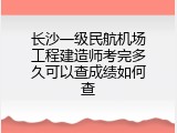 长沙一级民航机场工程建造师考完多久可以查成绩如何查