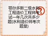 鄂尔多斯二级水利工程造价工程师考试一年几次共多少题(水利造价师考次题量)