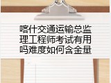 喀什交通运输总监理工程师考试有用吗难度如何含金量