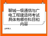 聊城一级通信与广电工程建造师考试具体有哪些科目和内容