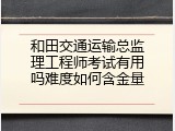 和田交通运输总监理工程师考试有用吗难度如何含金量