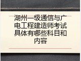 湖州一级通信与广电工程建造师考试具体有哪些科目和内容