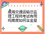 威海交通运输总监理工程师考试有用吗难度如何含金量