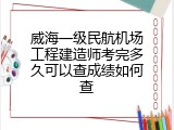 威海一级民航机场工程建造师考完多久可以查成绩如何查