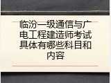 临汾一级通信与广电工程建造师考试具体有哪些科目和内容
