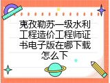 克孜勒苏一级水利工程造价工程师证书电子版在哪下载怎么下