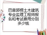 巴音郭楞土木建筑专业监理工程师报名和考试费用分别多少钱