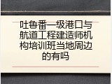 吐鲁番一级港口与航道工程建造师机构培训班当地周边的有吗