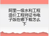 阿里一级水利工程造价工程师证书电子版在哪下载怎么下