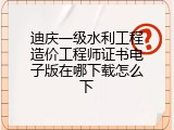 迪庆一级水利工程造价工程师证书电子版在哪下载怎么下
