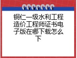 铜仁一级水利工程造价工程师证书电子版在哪下载怎么下