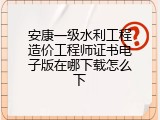 安康一级水利工程造价工程师证书电子版在哪下载怎么下