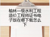 榆林一级水利工程造价工程师证书电子版在哪下载怎么下