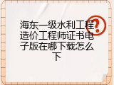 海东一级水利工程造价工程师证书电子版在哪下载怎么下