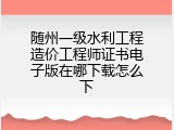 随州一级水利工程造价工程师证书电子版在哪下载怎么下