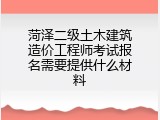 菏泽二级土木建筑造价工程师考试报名需要提供什么材料