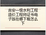 吉安一级水利工程造价工程师证书电子版在哪下载怎么下