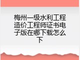 梅州一级水利工程造价工程师证书电子版在哪下载怎么下