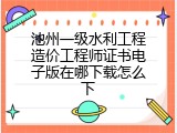 池州一级水利工程造价工程师证书电子版在哪下载怎么下