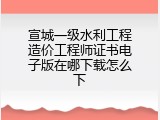 宣城一级水利工程造价工程师证书电子版在哪下载怎么下