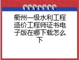 衢州一级水利工程造价工程师证书电子版在哪下载怎么下