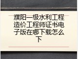濮阳一级水利工程造价工程师证书电子版在哪下载怎么下