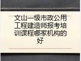 文山一级市政公用工程建造师报考培训课程哪家机构的好