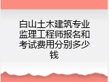 白山土木建筑专业监理工程师报名和考试费用分别多少钱